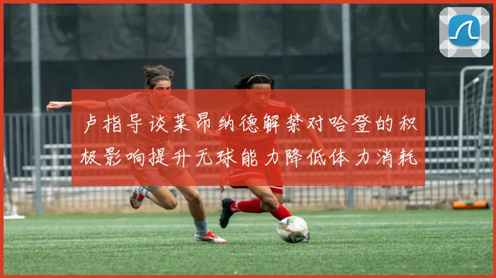 卢指导谈莱昂纳德解禁对哈登的积极影响提升无球能力降低体力消耗