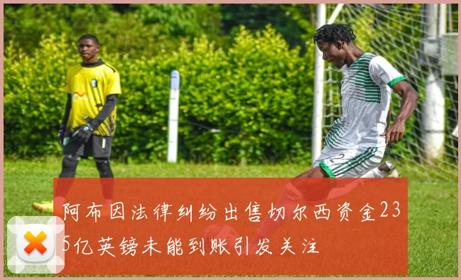 阿布因法律纠纷出售切尔西资金235亿英镑未能到账引发关注