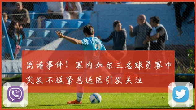 离谱事件！塞内加尔三名球员赛中突发不适紧急送医引发关注