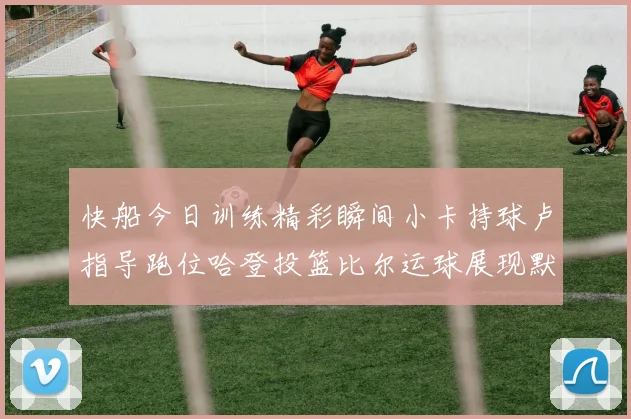 快船今日训练精彩瞬间小卡持球卢指导跑位哈登投篮比尔运球展现默契
