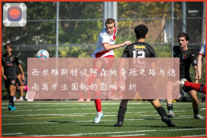 西尔维斯特谈阿森纳争冠之路与德尚离开法国队的影响分析