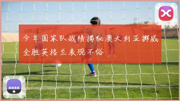 今年国家队战绩揭秘澳大利亚挪威全胜英格兰表现不俗