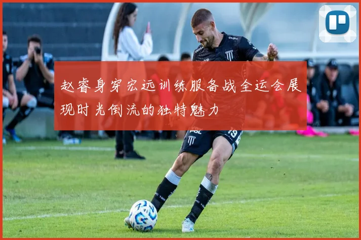 赵睿身穿宏远训练服备战全运会展现时光倒流的独特魅力