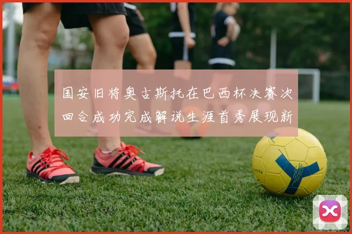 国安旧将奥古斯托在巴西杯决赛次回合成功完成解说生涯首秀展现新风采