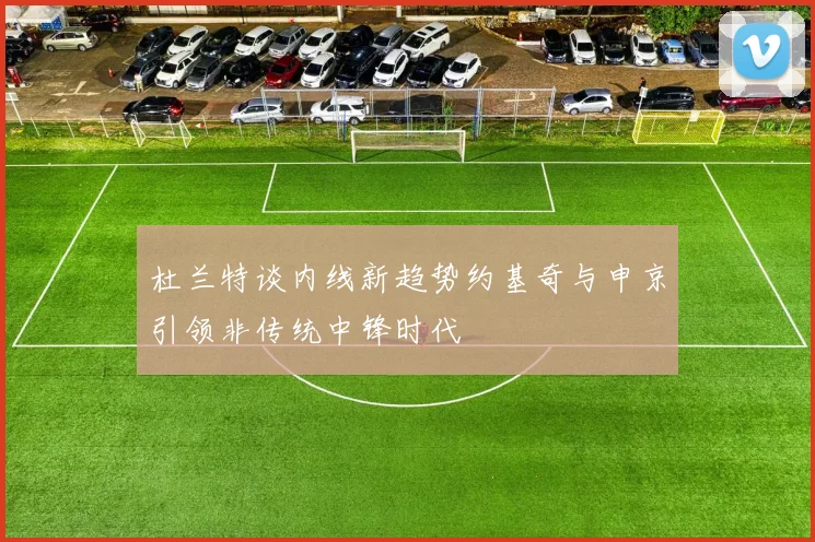 杜兰特谈内线新趋势约基奇与申京引领非传统中锋时代