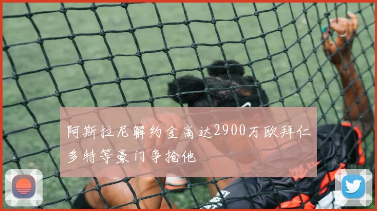 阿斯拉尼解约金高达2900万欧拜仁多特等豪门争抢他