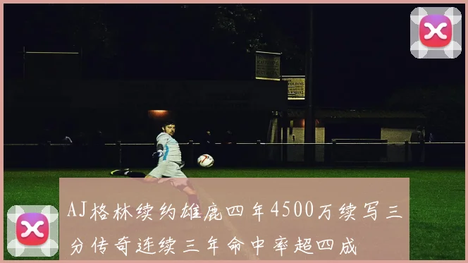 AJ格林续约雄鹿四年4500万续写三分传奇连续三年命中率超四成