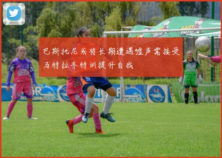 巴斯托尼或将长期遭遇嘘声需接受马特拉齐特训提升自我