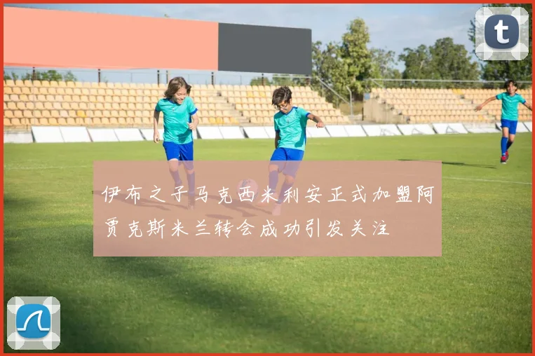 伊布之子马克西米利安正式加盟阿贾克斯米兰转会成功引发关注