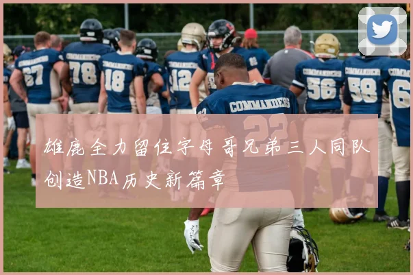 雄鹿全力留住字母哥兄弟三人同队创造NBA历史新篇章