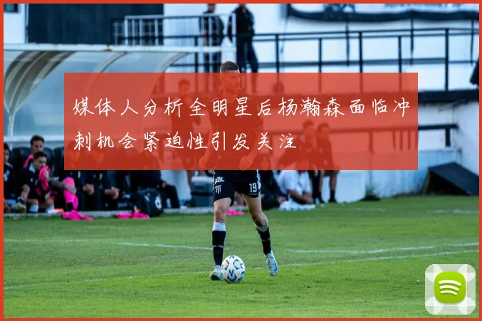 媒体人分析全明星后杨瀚森面临冲刺机会紧迫性引发关注