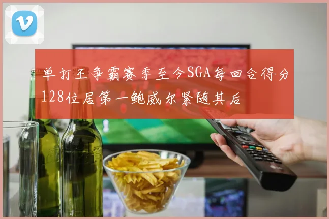 单打王争霸赛季至今SGA每回合得分128位居第一鲍威尔紧随其后