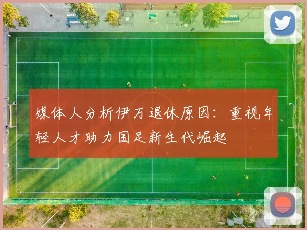 媒体人分析伊万退休原因：重视年轻人才助力国足新生代崛起